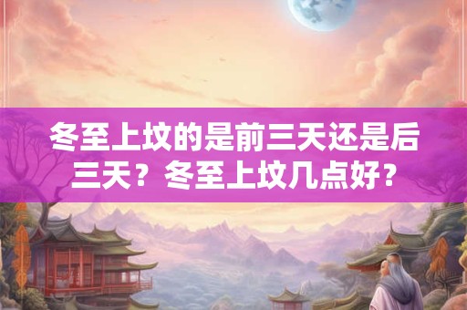 冬至上坟的是前三天还是后三天?冬至上坟几点好? 冬至上坟的是前三天还是后三天?冬至上坟几点好?