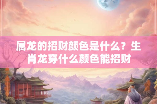 属龙的招财颜色是什么?生肖龙穿什么颜色能招财 属龙的招财颜色是什么?生肖龙穿什么颜色能招财