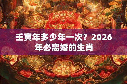 壬寅年多少年一次？2026年必离婚的生肖