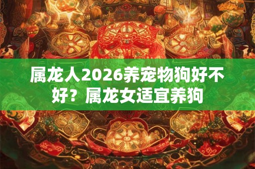 属龙人2026养宠物狗好不好?属龙女适宜养狗 属龙人2026养宠物狗好不好?属龙女适宜养狗