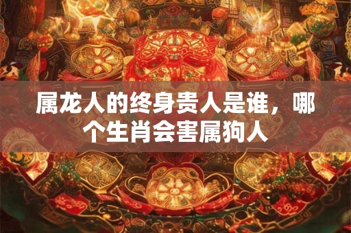 属龙人的终身贵人是谁，哪个生肖会害属狗人