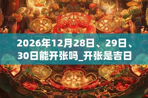 2026年12月28日、29日、30日能开张吗_开张是吉日吗