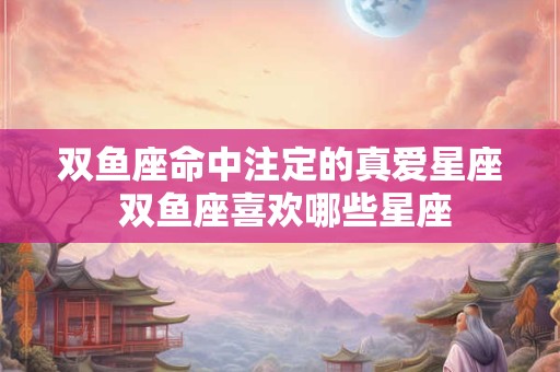 双鱼座命中注定的真爱星座 双鱼座喜欢哪些星座