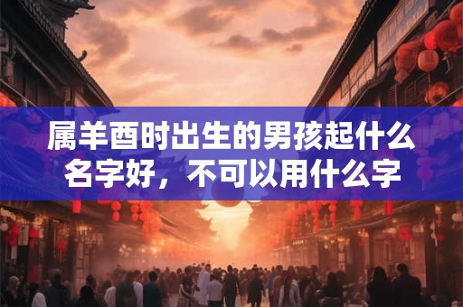 属羊酉时出生的男孩起什么名字好，不可以用什么字