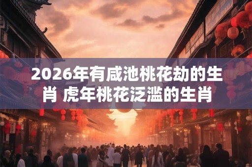 2026年有咸池桃花劫的生肖 虎年桃花泛滥的生肖