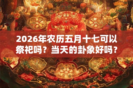 2026年农历五月十七可以祭祀吗？当天的卦象好吗？