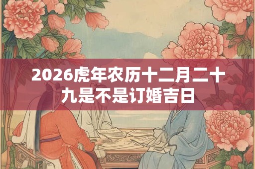 2026虎年农历十二月二十九是不是订婚吉日 2026虎年农历十二月二十九是不是订婚吉日