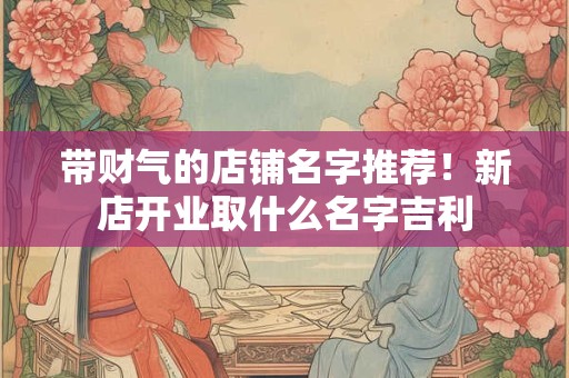 带财气的店铺名字推荐!新店开业取什么名字吉利 带财气的店铺名字推荐!新店开业取什么名字吉利