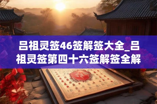 吕祖灵签46签解签大全_吕祖灵签第四十六签解签全解