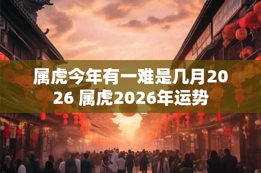 属虎今年有一难是几月2026 属虎2026年运势 属虎今年有一难是几月2026 属虎2026年运势