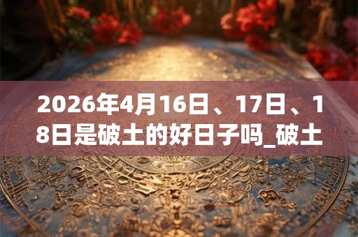 2026年4月16日、17日、18日是破土的好日子吗_破土可以吗