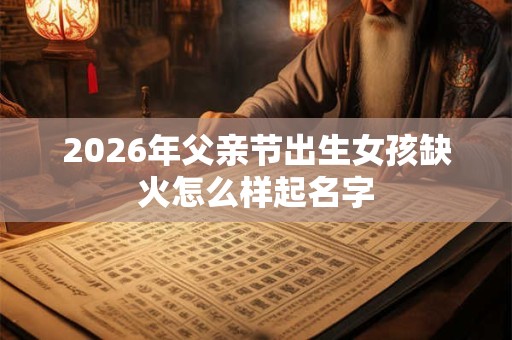 2026年父亲节出生女孩缺火怎么样起名字