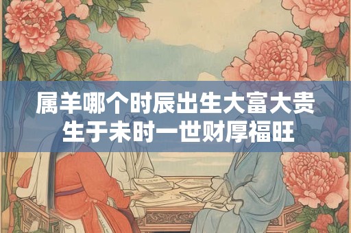 属羊哪个时辰出生大富大贵 生于未时一世财厚福旺 属羊哪个时辰出生大富大贵 生于未时一世财厚福旺