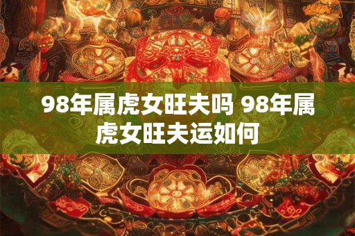 98年属虎女旺夫吗 98年属虎女旺夫运如何 98年属虎女旺夫吗 98年属虎女旺夫运如何