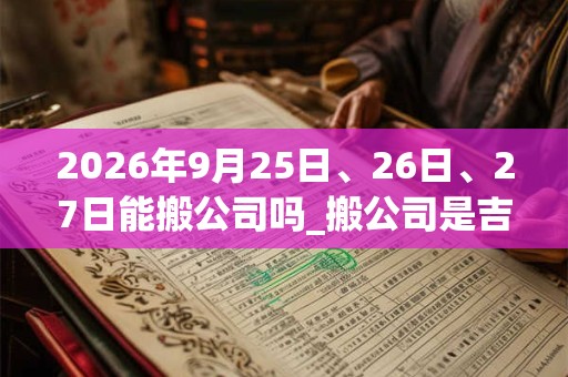 2026年9月25日、26日、27日能搬公司吗_搬公司是吉日吗