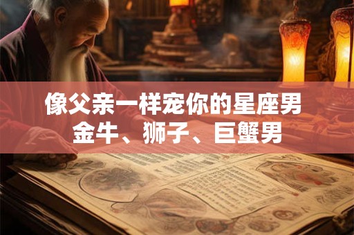 像父亲一样宠你的星座男 金牛、狮子、巨蟹男 像父亲一样宠你的星座男 金牛、狮子、巨蟹男