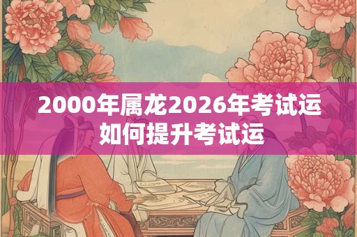 2000年属龙2026年考试运 如何提升考试运