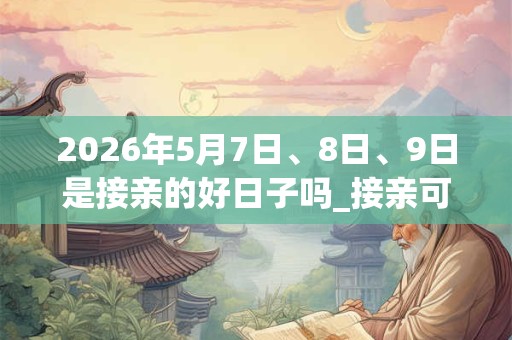 2026年5月7日、8日、9日是接亲的好日子吗_接亲可以吗