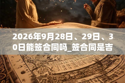 2026年9月28日、29日、30日能签合同吗_签合同是吉日吗 2026年9月28日、29日、30日能签合同吗_签合同是吉日吗