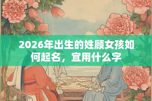 2026年出生的姓顾女孩如何起名,宜用什么字 2026年出生的姓顾女孩如何起名,宜用什么字