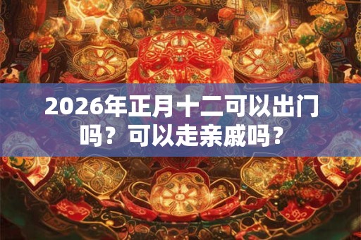 2026年正月十二可以出门吗?可以走亲戚吗? 2026年正月十二可以出门吗?可以走亲戚吗?