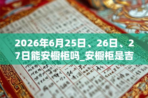 2026年6月25日、26日、27日能安橱柜吗_安橱柜是吉日吗