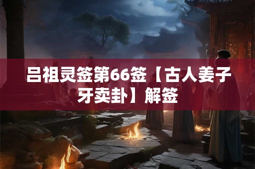 吕祖灵签第66签【古人姜子牙卖卦】解签