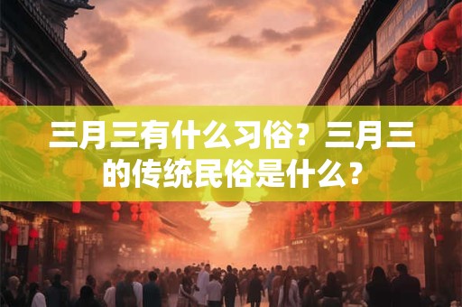 三月三有什么习俗？三月三的传统民俗是什么？