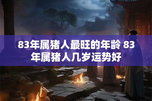 83年属猪人最旺的年龄 83年属猪人几岁运势好