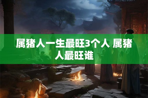 属猪人一生最旺3个人 属猪人最旺谁