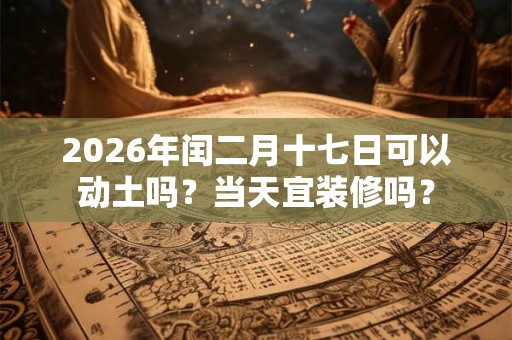 2026年闰二月十七日可以动土吗？当天宜装修吗？