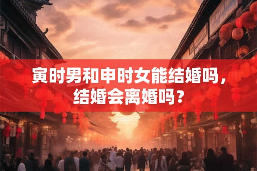 寅时男和申时女能结婚吗，结婚会离婚吗？