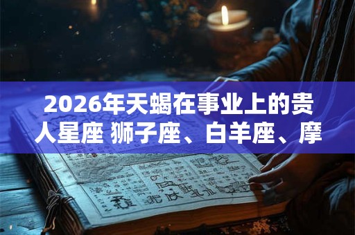2026年天蝎在事业上的贵人星座 狮子座、白羊座、摩羯座