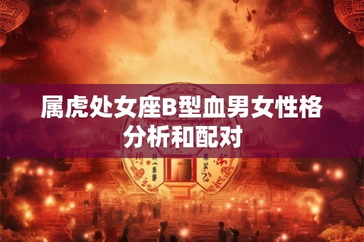 属虎处女座B型血男女性格分析和配对 属虎处女座B型血男女性格分析和配对