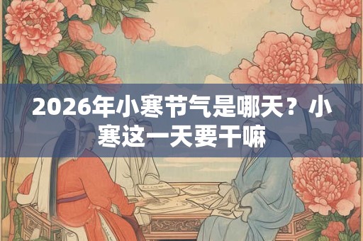 2026年小寒节气是哪天?小寒这一天要干嘛 2026年小寒节气是哪天?小寒这一天要干嘛
