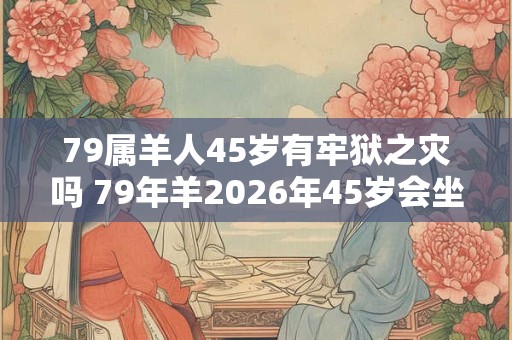 79属羊人45岁有牢狱之灾吗 79年羊2026年45岁会坐牢吗