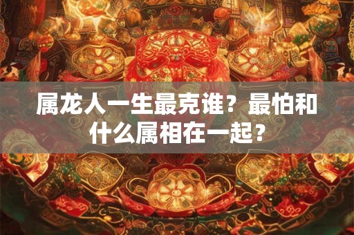 属龙人一生最克谁?最怕和什么属相在一起? 属龙人一生最克谁?最怕和什么属相在一起?