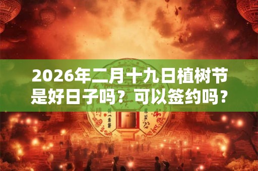 2026年二月十九日植树节是好日子吗？可以签约吗？