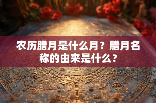 农历腊月是什么月？腊月名称的由来是什么？