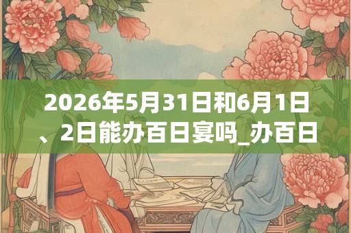 2026年5月31日和6月1日、2日能办百日宴吗_办百日宴是吉日吗
