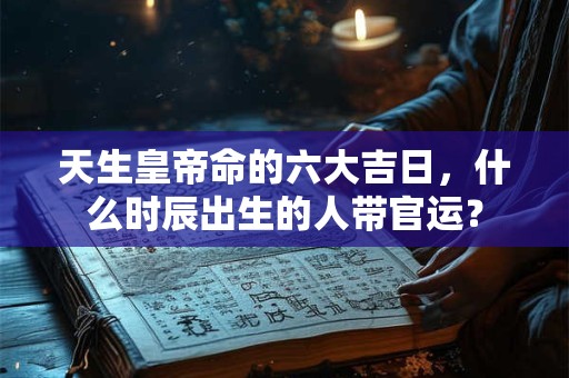 天生皇帝命的六大吉日，什么时辰出生的人带官运？