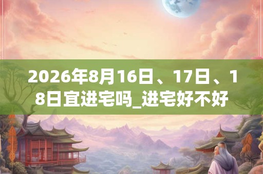 2026年8月16日、17日、18日宜进宅吗_进宅好不好 2026年8月16日、17日、18日宜进宅吗_进宅好不好