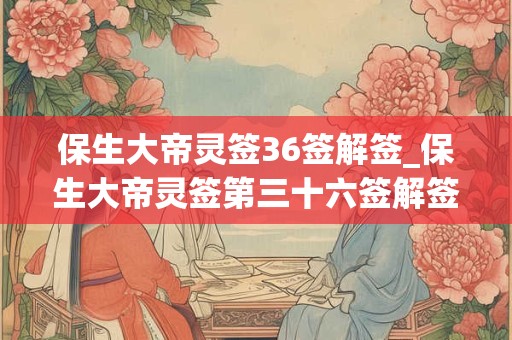 保生大帝灵签36签解签_保生大帝灵签第三十六签解签