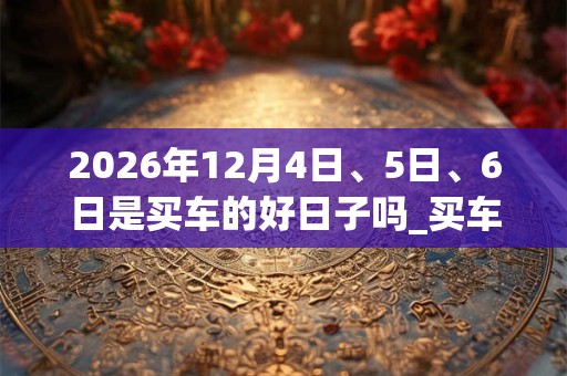 2026年12月4日、5日、6日是买车的好日子吗_买车可以吗
