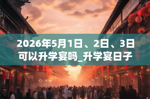 2026年5月1日、2日、3日可以升学宴吗_升学宴日子好吗 2026年5月1日、2日、3日可以升学宴吗_升学宴日子好吗