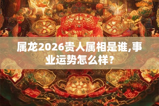 属龙2026贵人属相是谁,事业运势怎么样? 属龙2026贵人属相是谁,事业运势怎么样?