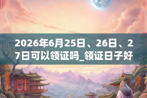 2026年6月25日、26日、27日可以领证吗_领证日子好吗