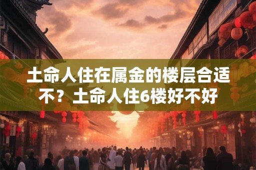 土命人住在属金的楼层合适不？土命人住6楼好不好