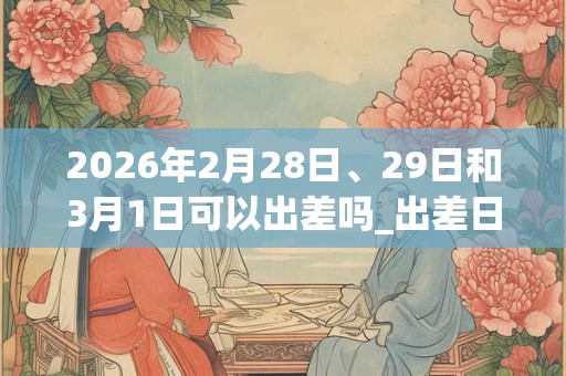 2026年2月28日、29日和3月1日可以出差吗_出差日子好吗