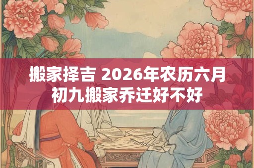 搬家择吉 2026年农历六月初九搬家乔迁好不好 搬家择吉 2026年农历六月初九搬家乔迁好不好